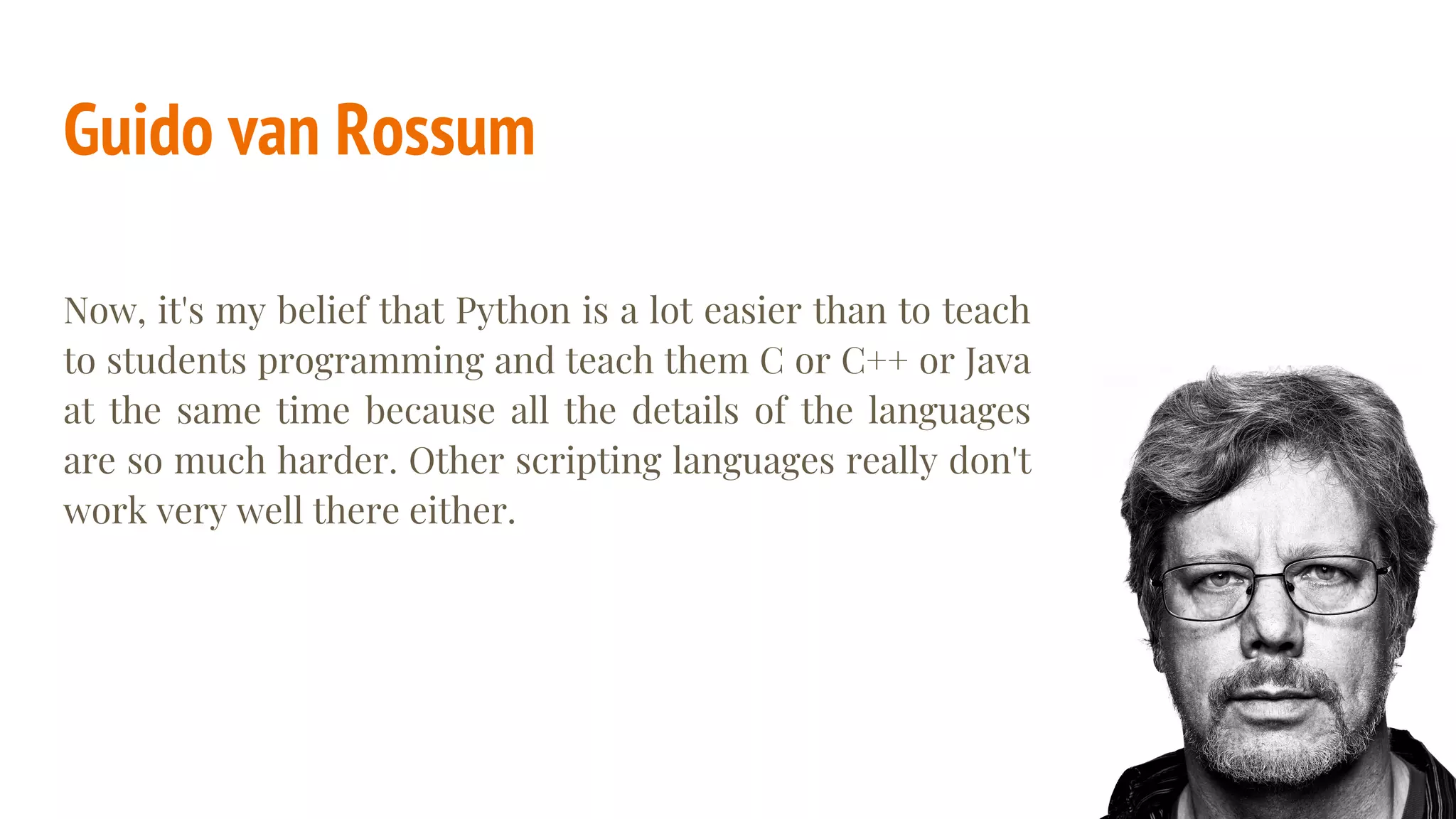 Guido van Rossum
Now, it's my belief that Python is a lot easier than to teach
to students programming and teach them C or C++ or Java
at the same time because all the details of the languages
are so much harder. Other scripting languages really don't
work very well there either.
 
