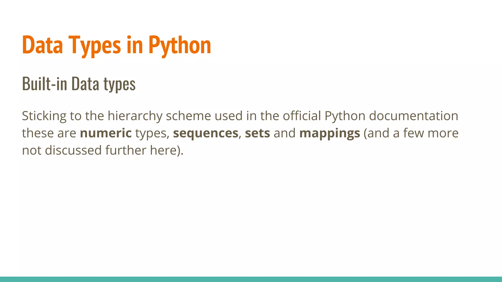 Data Types in Python
Built-in Data types
Sticking to the hierarchy scheme used in the official Python documentation
these are numeric types, sequences, sets and mappings (and a few more
not discussed further here).
 