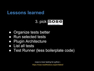3. pick
nose is nicer testing for python -
https://nose.readthedocs.org/en/latest/
● Organize tests better
● Run selected tests
● Plugin Architecture
● List all tests
● Test Runner (less boilerplate code)
Lessons learned
 