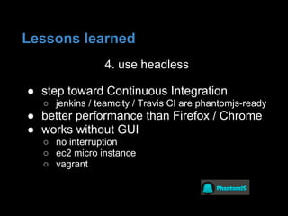 4. use headless
● step toward Continuous Integration
○ jenkins / teamcity / Travis CI are phantomjs-ready
● better performance than Firefox / Chrome
● works without GUI
○ no interruption
○ ec2 micro instance
○ vagrant
Lessons learned
 