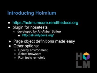 ● https://holmiumcore.readthedocs.org
● plugin for nosetests
○ developed by Ali-Akber Saifee
■ http://ali.indydevs.org/
● Page object definitions made easy
● Other options:
○ Specify environment
○ Select browsers
○ Run tests remotely
Introducing Holmium
 