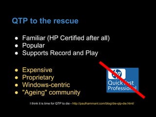 QTP to the rescue
● Expensive
● Proprietary
● Windows-centric
● "Ageing" community
● Familiar (HP Certified after all)
● Popular
● Supports Record and Play
I think it is time for QTP to die - http://paulhammant.com/blog/die-qtp-die.html/
 