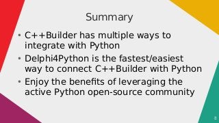8
Summary
●
C++Builder has multiple ways to
integrate with Python
●
Delphi4Python is the fastest/easiest
way to connect C+...
