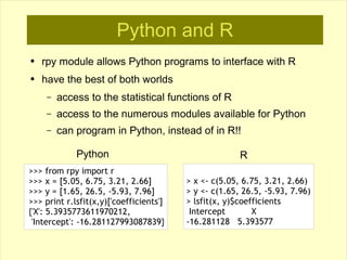 Python and R
●   rpy module allows Python programs to interface with R
●   have the best of both worlds
     –   access to the statistical functions of R
     –   access to the numerous modules available for Python
     –   can program in Python, instead of in R!!

             Python                                    R
>>> from rpy import r
>>> x = [5.05, 6.75, 3.21, 2.66]         > x <- c(5.05, 6.75, 3.21, 2.66)
>>> y = [1.65, 26.5, -5.93, 7.96]        > y <- c(1.65, 26.5, -5.93, 7.96)
>>> print r.lsfit(x,y)['coefficients']   > lsfit(x, y)$coefficients
{'X': 5.3935773611970212,                 Intercept        X
 'Intercept': -16.281127993087839}       -16.281128 5.393577
 