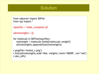 Solution

from sdparser import SDFile
from rpy import *

inputfile = "mddr_complete.sd"

allmolweights = []

for molecule in SDFile(inputfile):
   molweight = molecule.fields['molecular.weight']
   allmolweights.append(float(molweight))

r.png(file="molwt_r.png")
r.hist(allmolweights,xlab="Mol. weights",main="MDDR", col="red")
r.dev_off()
 