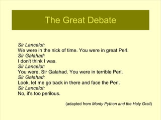 The Great Debate

Sir Lancelot:
We were in the nick of time. You were in great Perl.
Sir Galahad:
I don't think I was.
Sir Lancelot:
You were, Sir Galahad. You were in terrible Perl.
Sir Galahad:
Look, let me go back in there and face the Perl.
Sir Lancelot:
No, it's too perilous.

                      (adapted from Monty Python and the Holy Grail)
 