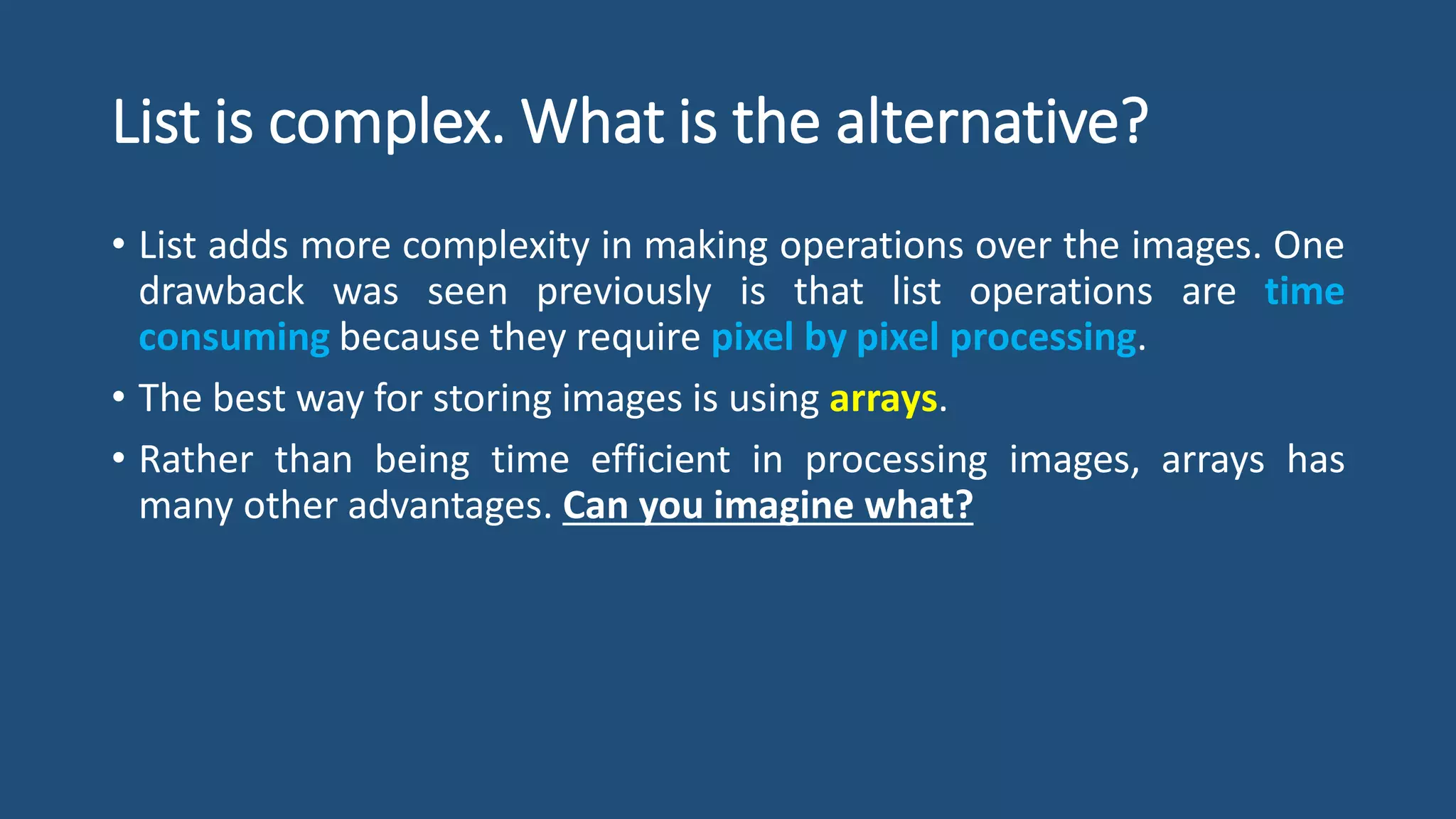 List is complex. What is the alternative?
• List adds more complexity in making operations over the images. One
drawback was seen previously is that list operations are time
consuming because they require pixel by pixel processing.
• The best way for storing images is using arrays.
• Rather than being time efficient in processing images, arrays has
many other advantages. Can you imagine what?
 