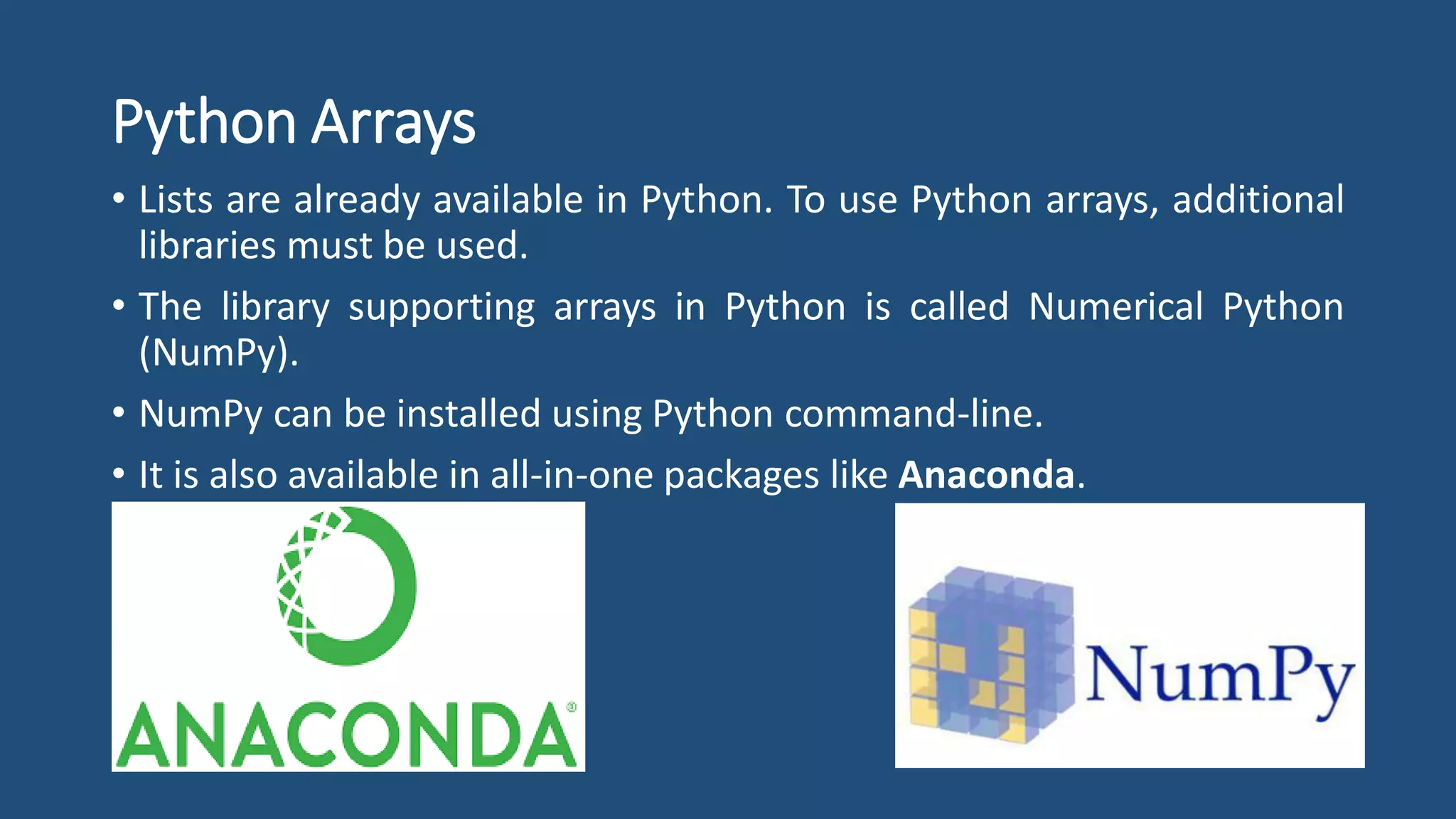 Python Arrays
• Lists are already available in Python. To use Python arrays, additional
libraries must be used.
• The library supporting arrays in Python is called Numerical Python
(NumPy).
• NumPy can be installed using Python command-line.
• It is also available in all-in-one packages like Anaconda.
 