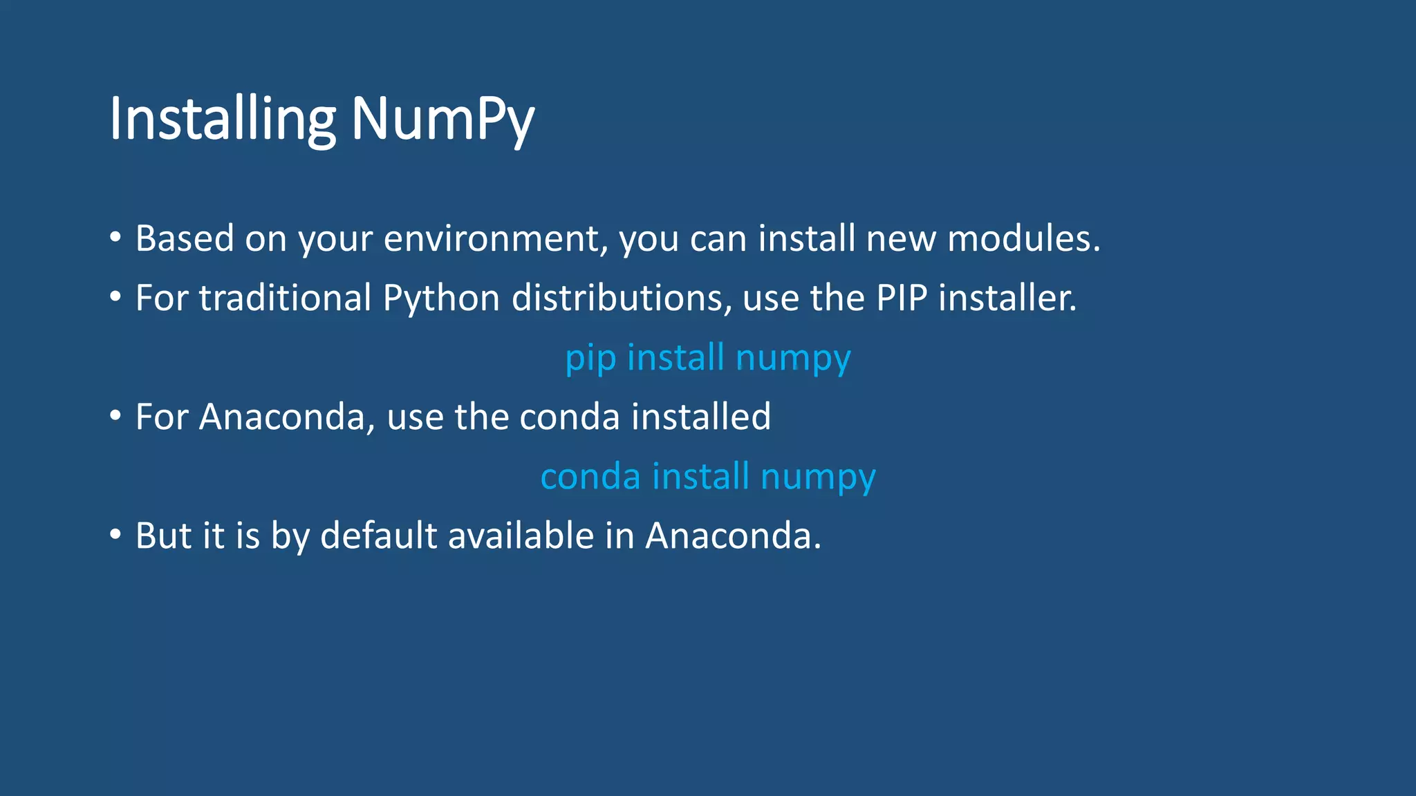 Installing NumPy
• Based on your environment, you can install new modules.
• For traditional Python distributions, use the PIP installer.
pip install numpy
• For Anaconda, use the conda installed
conda install numpy
• But it is by default available in Anaconda.
 