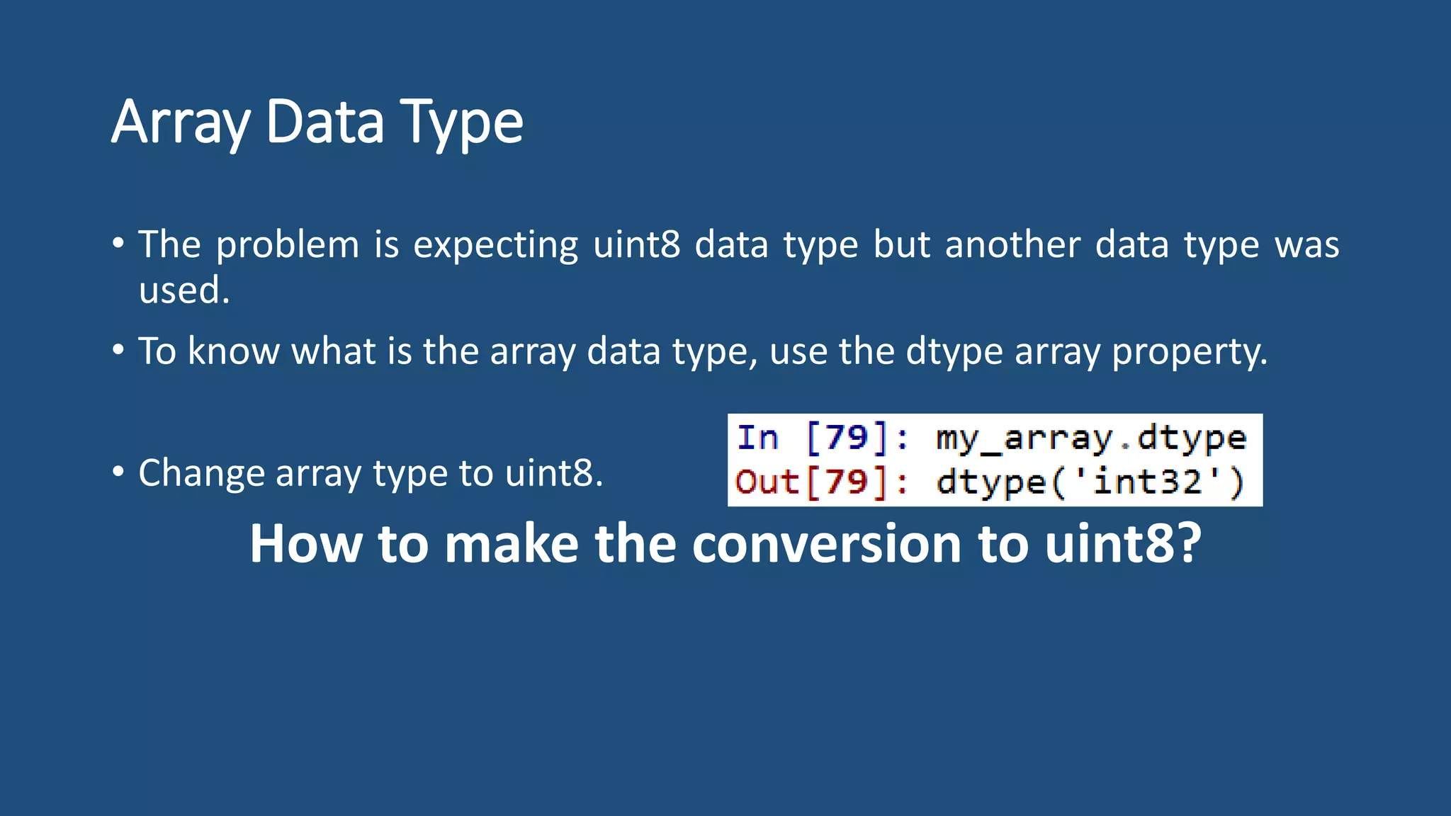 Array Data Type
• The problem is expecting uint8 data type but another data type was
used.
• To know what is the array data type, use the dtype array property.
• Change array type to uint8.
How to make the conversion to uint8?
 