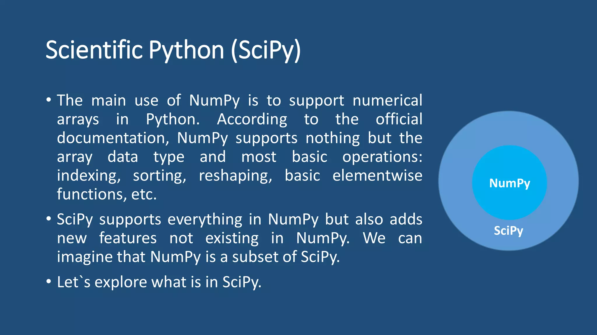 Scientific Python (SciPy)
• The main use of NumPy is to support numerical
arrays in Python. According to the official
documentation, NumPy supports nothing but the
array data type and most basic operations:
indexing, sorting, reshaping, basic elementwise
functions, etc.
• SciPy supports everything in NumPy but also adds
new features not existing in NumPy. We can
imagine that NumPy is a subset of SciPy.
• Let`s explore what is in SciPy.
SciPy
NumPy
 