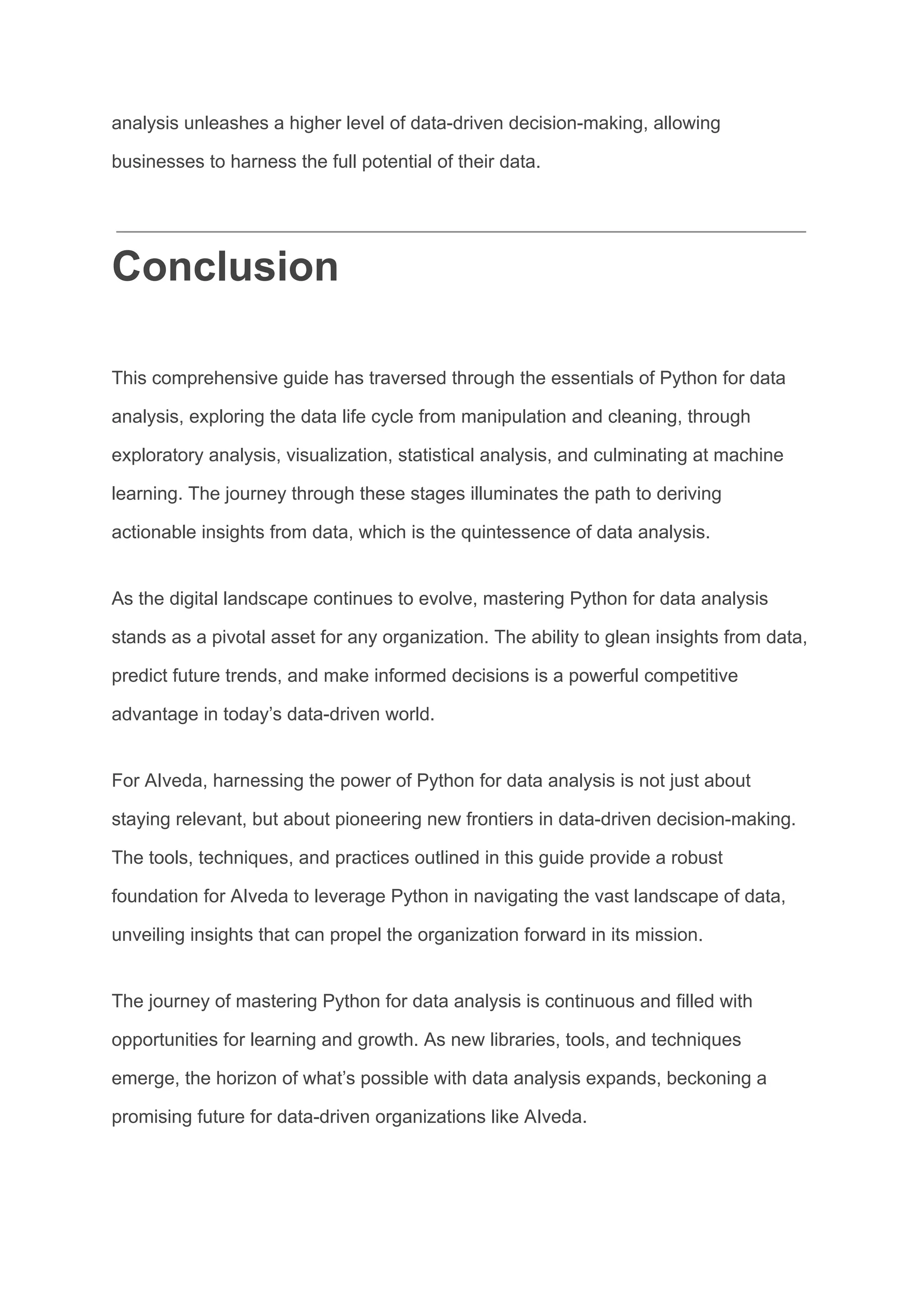 analysis unleashes a higher level of data-driven decision-making, allowing
businesses to harness the full potential of their data.
Conclusion
This comprehensive guide has traversed through the essentials of Python for data
analysis, exploring the data life cycle from manipulation and cleaning, through
exploratory analysis, visualization, statistical analysis, and culminating at machine
learning. The journey through these stages illuminates the path to deriving
actionable insights from data, which is the quintessence of data analysis.
As the digital landscape continues to evolve, mastering Python for data analysis
stands as a pivotal asset for any organization. The ability to glean insights from data,
predict future trends, and make informed decisions is a powerful competitive
advantage in today’s data-driven world.
For AIveda, harnessing the power of Python for data analysis is not just about
staying relevant, but about pioneering new frontiers in data-driven decision-making.
The tools, techniques, and practices outlined in this guide provide a robust
foundation for AIveda to leverage Python in navigating the vast landscape of data,
unveiling insights that can propel the organization forward in its mission.
The journey of mastering Python for data analysis is continuous and filled with
opportunities for learning and growth. As new libraries, tools, and techniques
emerge, the horizon of what’s possible with data analysis expands, beckoning a
promising future for data-driven organizations like AIveda.
 
