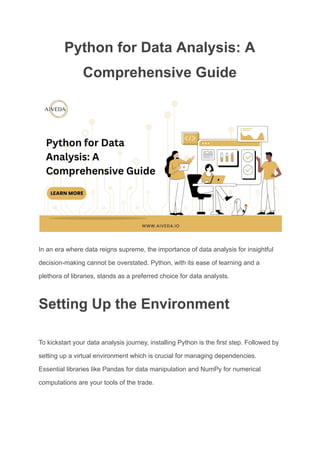 Python for Data Analysis: A
Comprehensive Guide
In an era where data reigns supreme, the importance of data analysis for insightful
decision-making cannot be overstated. Python, with its ease of learning and a
plethora of libraries, stands as a preferred choice for data analysts.
Setting Up the Environment
To kickstart your data analysis journey, installing Python is the first step. Followed by
setting up a virtual environment which is crucial for managing dependencies.
Essential libraries like Pandas for data manipulation and NumPy for numerical
computations are your tools of the trade.
 
