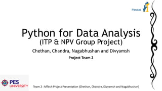 Team 2 : MTech Project Presentation (Chethan, Chandra, Divyamsh and Nagabhushan)
Python for Data Analysis
(ITP & NPV Group Project)
Chethan, Chandra, Nagabhushan and Divyamsh
Project Team 2
 