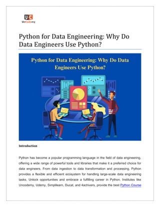 Python for Data Engineering: Why Do
Data Engineers Use Python?
Introduction
Python has become a popular programming language in the field of data engineering,
offering a wide range of powerful tools and libraries that make it a preferred choice for
data engineers. From data ingestion to data transformation and processing, Python
provides a flexible and efficient ecosystem for handling large-scale data engineering
tasks. Unlock opportunities and embrace a fulfilling career in Python. Institutes like
Uncodemy, Udemy, Simplilearn, Ducat, and 4achivers, provide the best Python Course
 