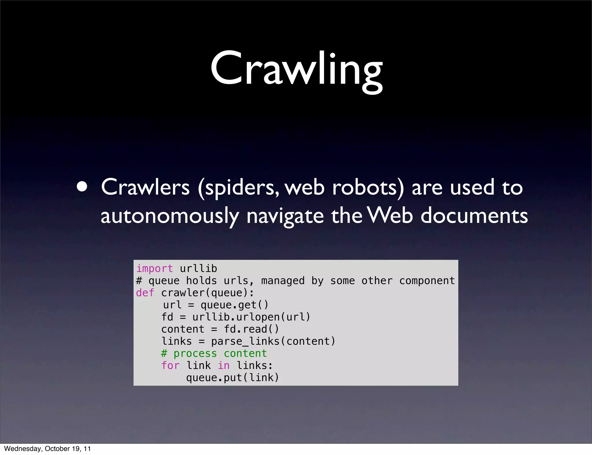 Crawling • Crawlers (spiders, web robots) are used to autonomously navigate the Web documents import urllib # queue holds urls, managed by some other component def crawler(queue): url = queue.get() fd = urllib.urlopen(url) content = fd.read() links = parse_links(content) # process content for link in links: queue.put(link) Wednesday, October 19, 11 