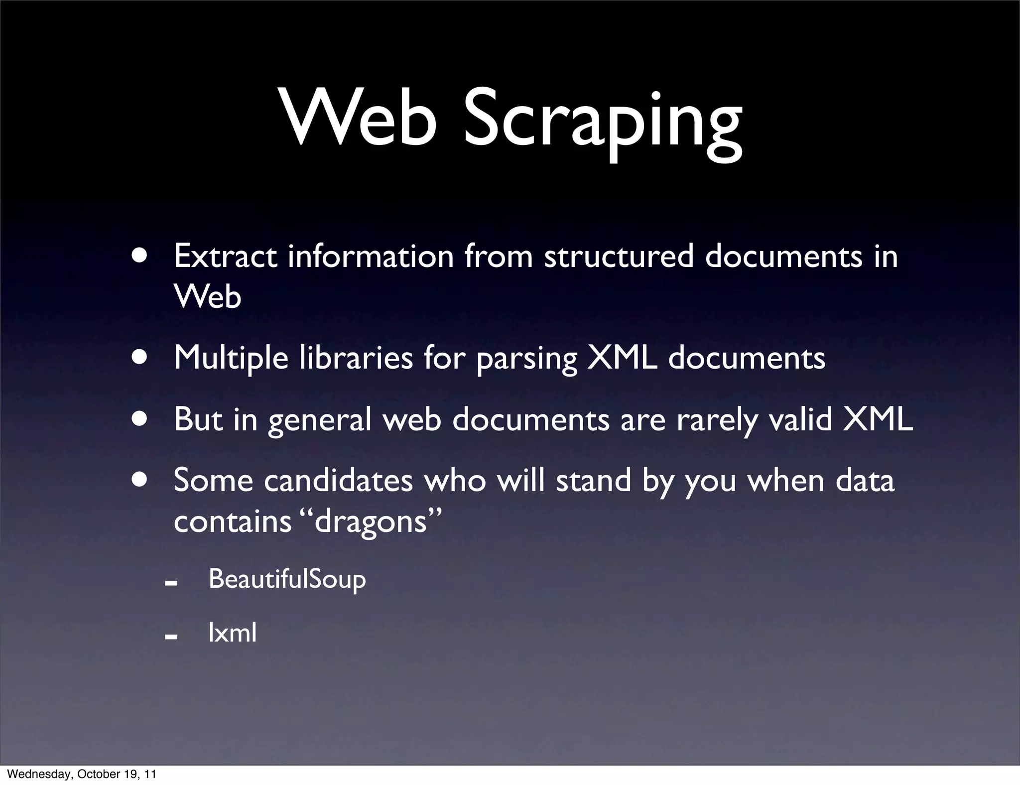 Web Scraping • Extract information from structured documents in Web • Multiple libraries for parsing XML documents • But in general web documents are rarely valid XML • Some candidates who will stand by you when data contains “dragons” - BeautifulSoup - lxml Wednesday, October 19, 11 