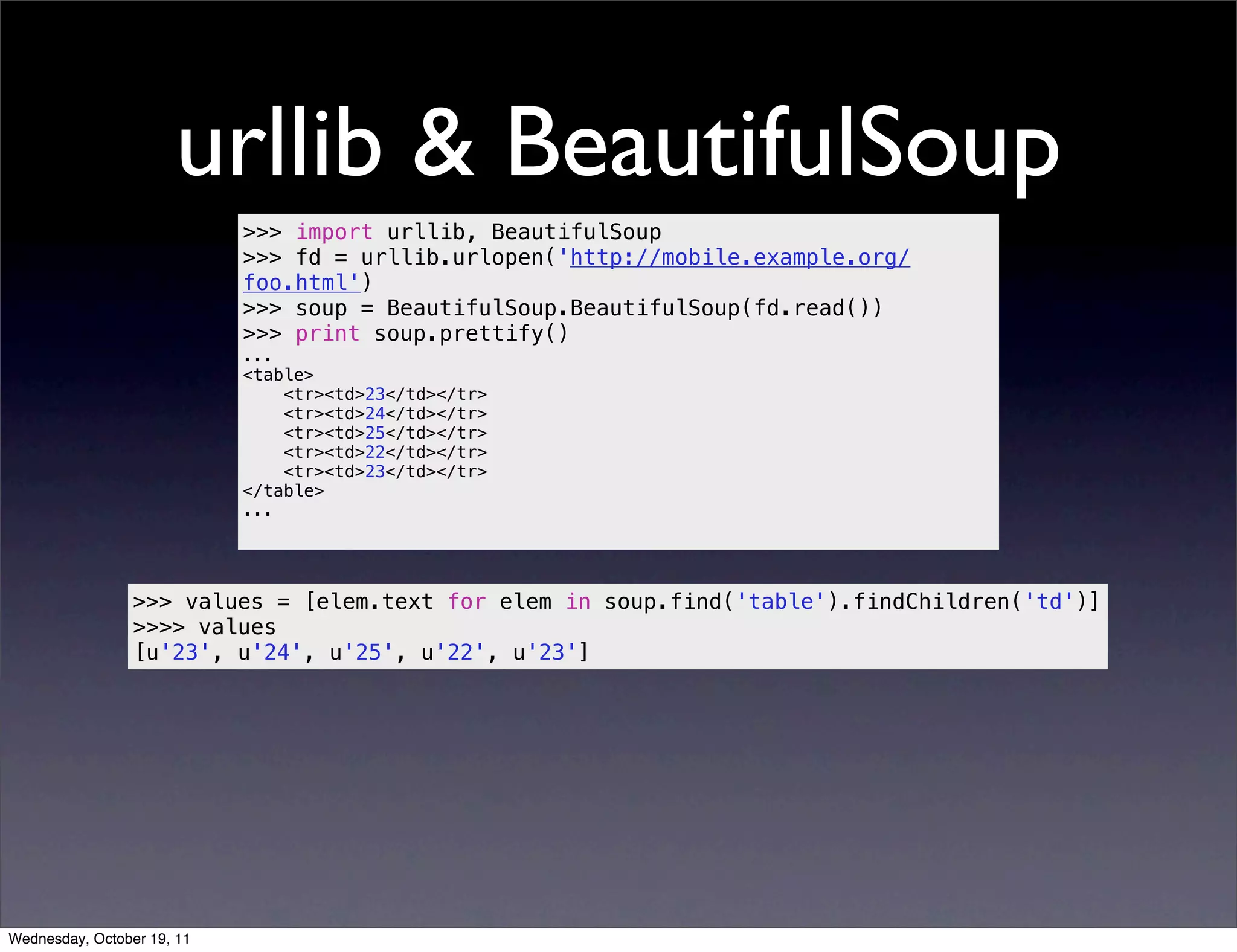 urllib & BeautifulSoup >>> import urllib, BeautifulSoup >>> fd = urllib.urlopen('http://mobile.example.org/ foo.html') >>> soup = BeautifulSoup.BeautifulSoup(fd.read()) >>> print soup.prettify() ... <table> <tr><td>23</td></tr> <tr><td>24</td></tr> <tr><td>25</td></tr> <tr><td>22</td></tr> <tr><td>23</td></tr> </table> ... >>> values = [elem.text for elem in soup.find('table').findChildren('td')] >>>> values [u'23', u'24', u'25', u'22', u'23'] Wednesday, October 19, 11 