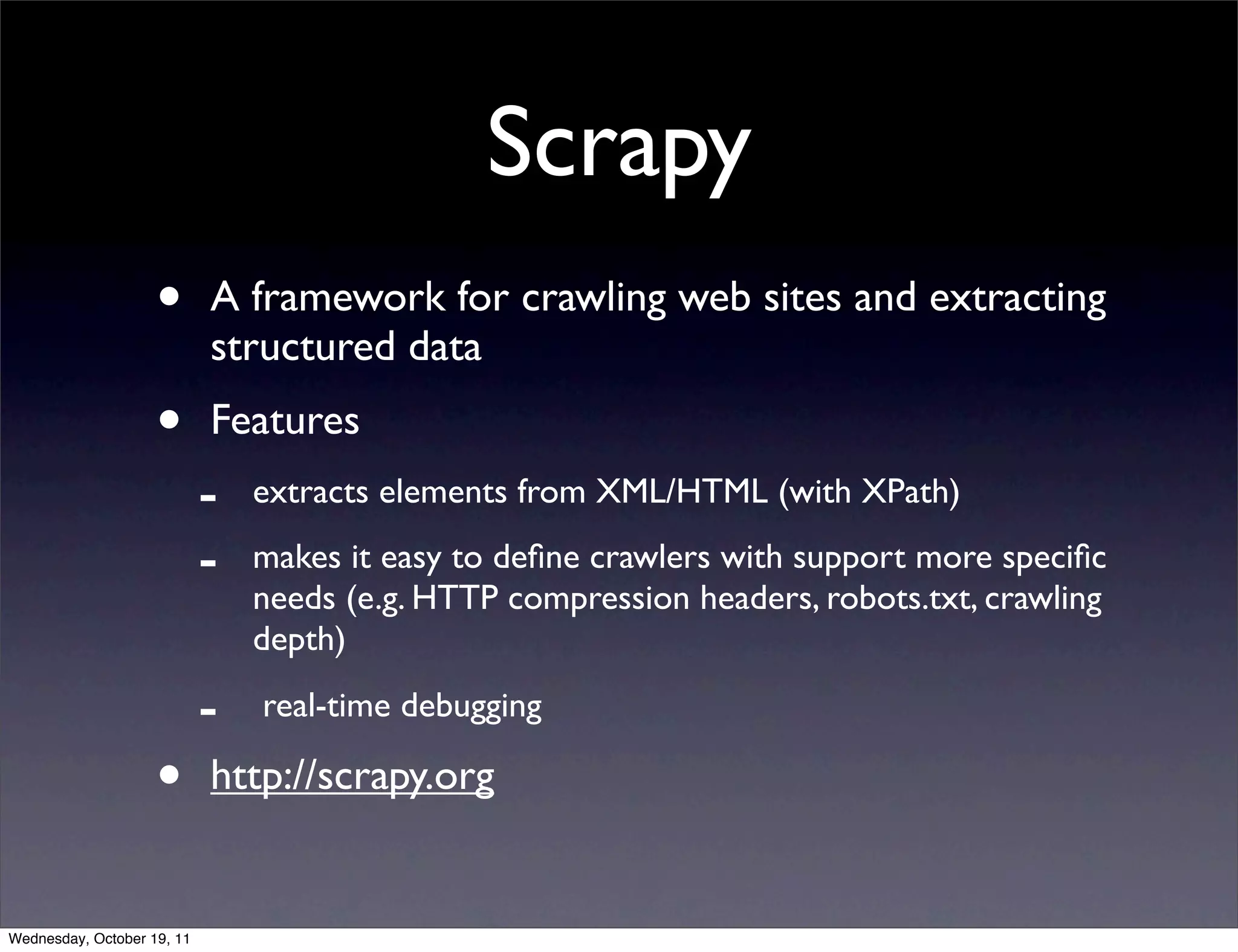 Scrapy • A framework for crawling web sites and extracting structured data • Features - extracts elements from XML/HTML (with XPath) - makes it easy to deﬁne crawlers with support more speciﬁc needs (e.g. HTTP compression headers, robots.txt, crawling depth) - real-time debugging • http://scrapy.org Wednesday, October 19, 11 