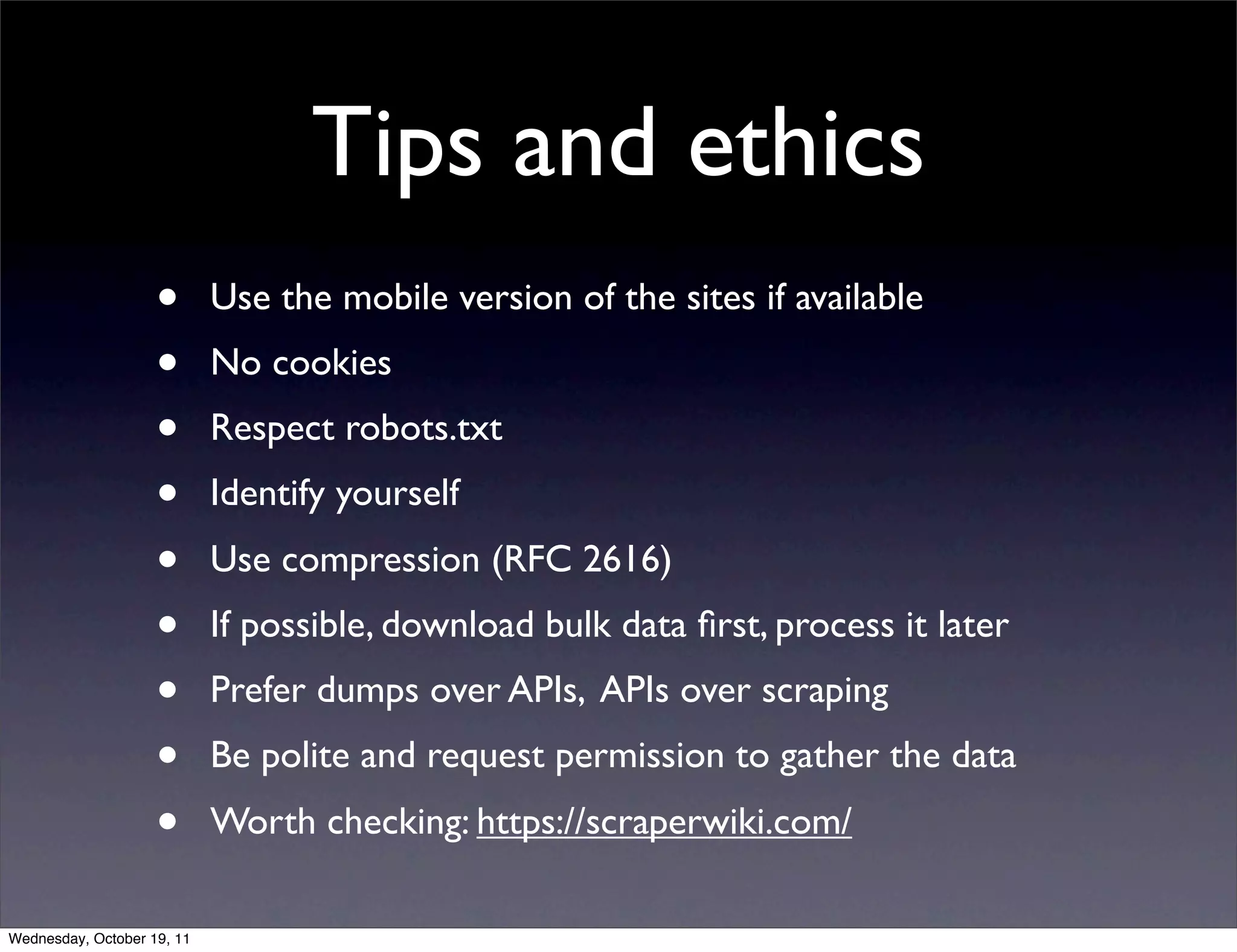 Tips and ethics • Use the mobile version of the sites if available • No cookies • Respect robots.txt • Identify yourself • Use compression (RFC 2616) • If possible, download bulk data ﬁrst, process it later • Prefer dumps over APIs, APIs over scraping • Be polite and request permission to gather the data • Worth checking: https://scraperwiki.com/ Wednesday, October 19, 11 