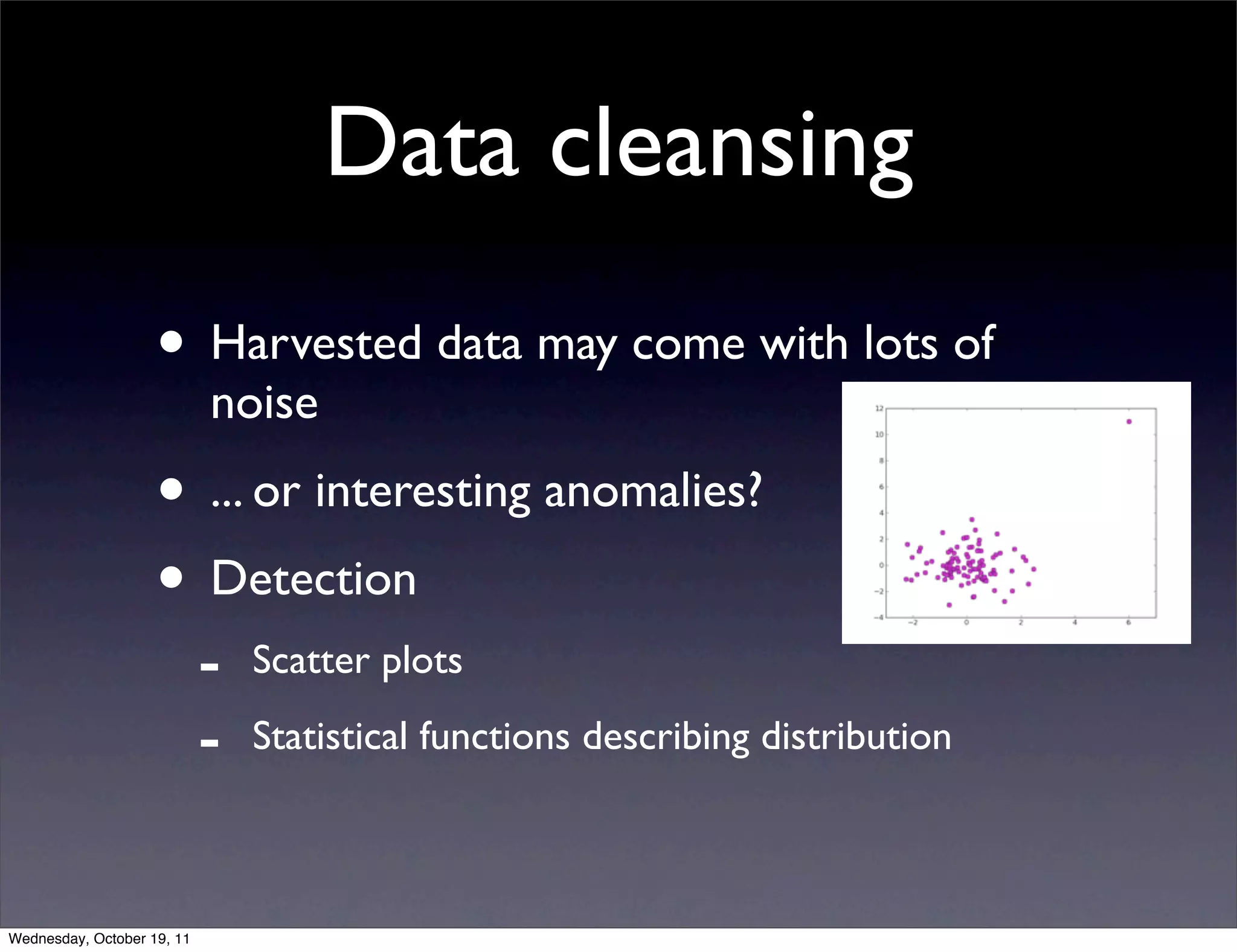 Data cleansing • Harvested data may come with lots of noise • ... or interesting anomalies? • Detection - Scatter plots - Statistical functions describing distribution Wednesday, October 19, 11 