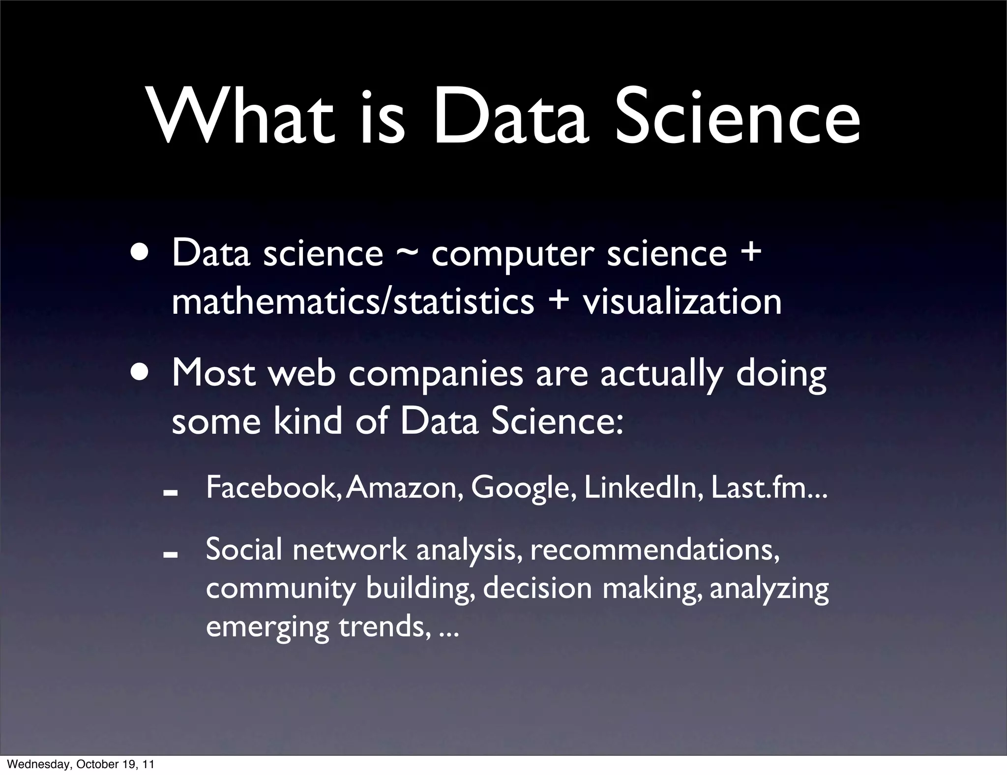What is Data Science • Data science ~ computer science + mathematics/statistics + visualization • Most web companies are actually doing some kind of Data Science: - Facebook, Amazon, Google, LinkedIn, Last.fm... - Social network analysis, recommendations, community building, decision making, analyzing emerging trends, ... Wednesday, October 19, 11 