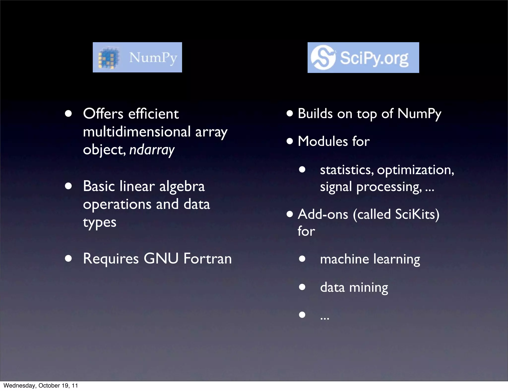 • Offers efﬁcient • Builds on top of NumPy multidimensional array object, ndarray • Modules for • statistics, optimization, • Basic linear algebra signal processing, ... operations and data types • Add-ons (called SciKits) for • Requires GNU Fortran • machine learning • data mining • ... Wednesday, October 19, 11 