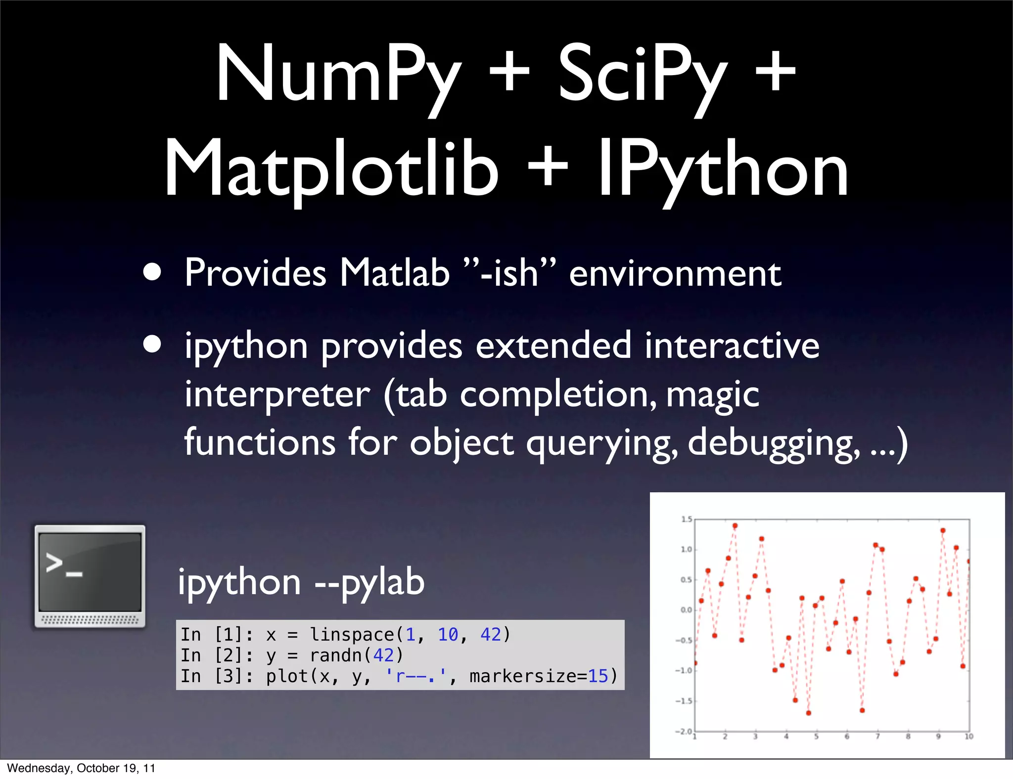 NumPy + SciPy + Matplotlib + IPython • Provides Matlab ”-ish” environment • ipython provides extended interactive interpreter (tab completion, magic functions for object querying, debugging, ...) ipython --pylab In [1]: x = linspace(1, 10, 42) In [2]: y = randn(42) In [3]: plot(x, y, 'r--.', markersize=15) Wednesday, October 19, 11 