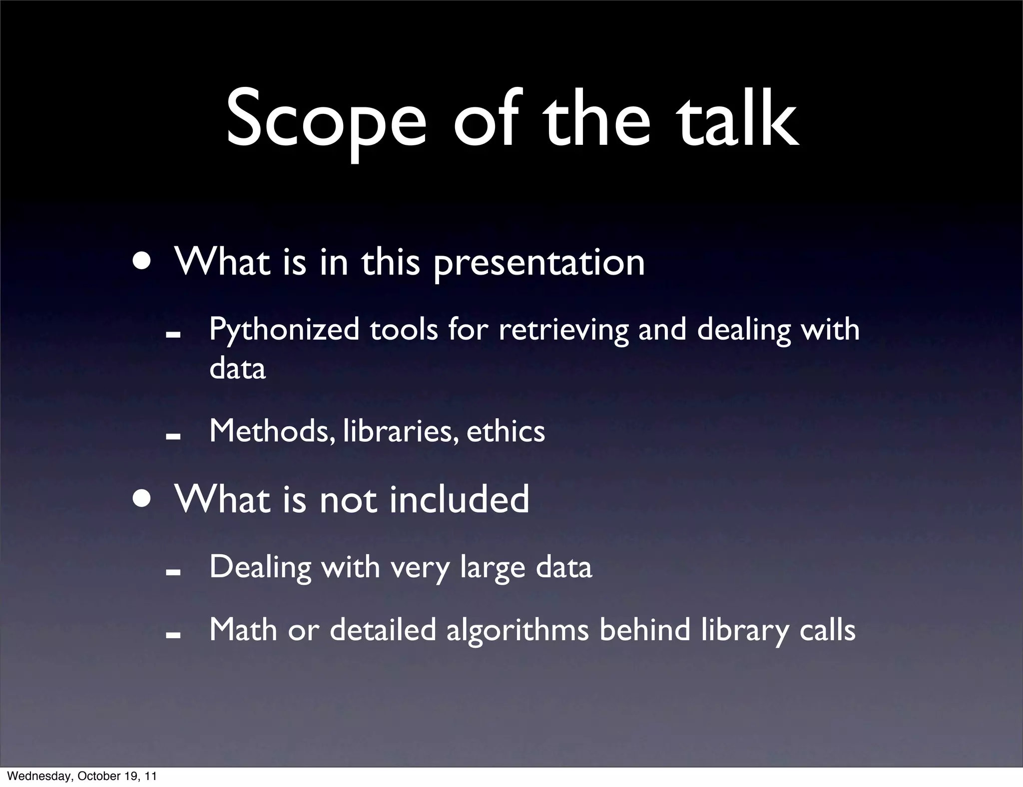 Scope of the talk • What is in this presentation - Pythonized tools for retrieving and dealing with data - Methods, libraries, ethics • What is not included - Dealing with very large data - Math or detailed algorithms behind library calls Wednesday, October 19, 11 