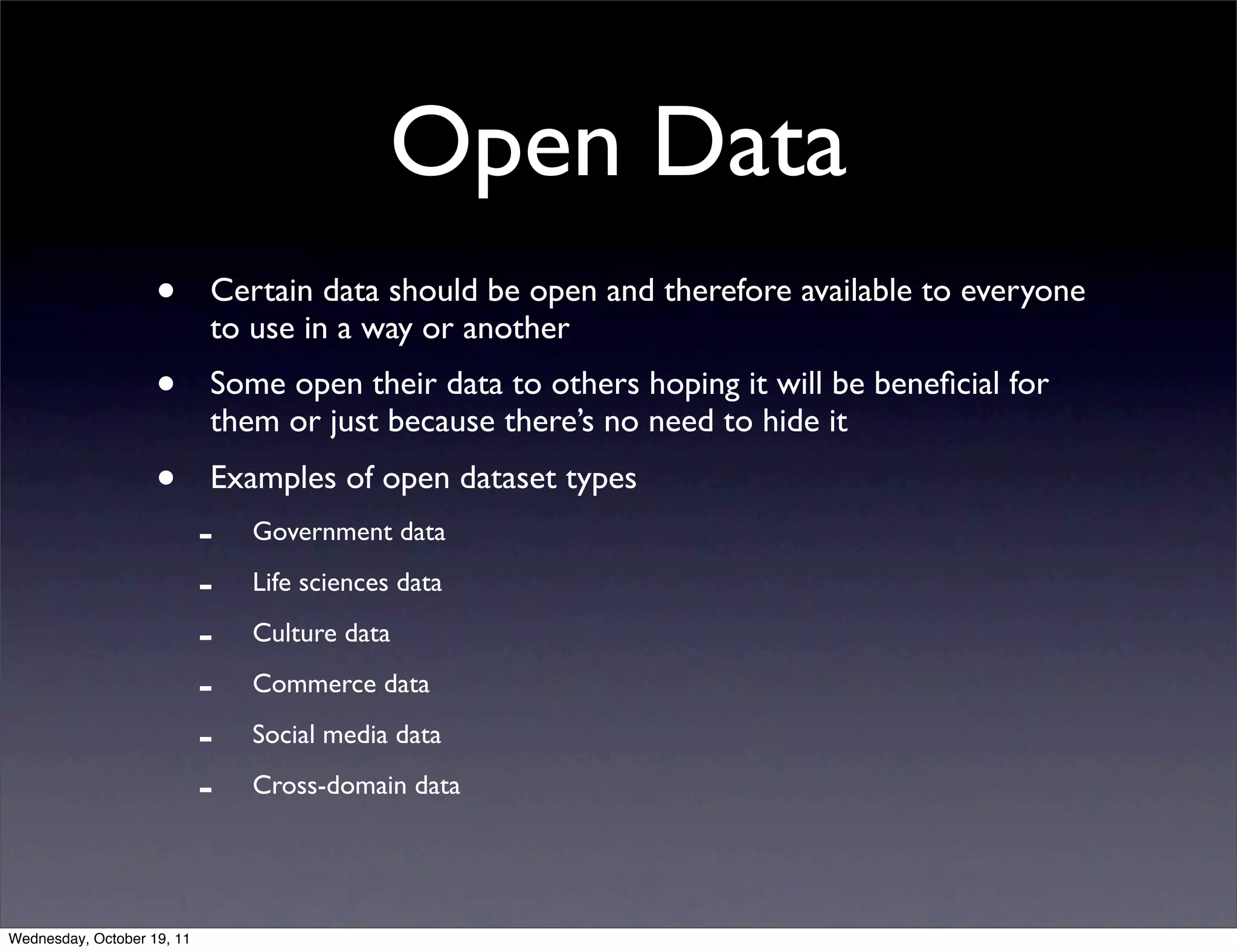 Open Data • Certain data should be open and therefore available to everyone to use in a way or another • Some open their data to others hoping it will be beneﬁcial for them or just because there’s no need to hide it • Examples of open dataset types - Government data - Life sciences data - Culture data - Commerce data - Social media data - Cross-domain data Wednesday, October 19, 11 