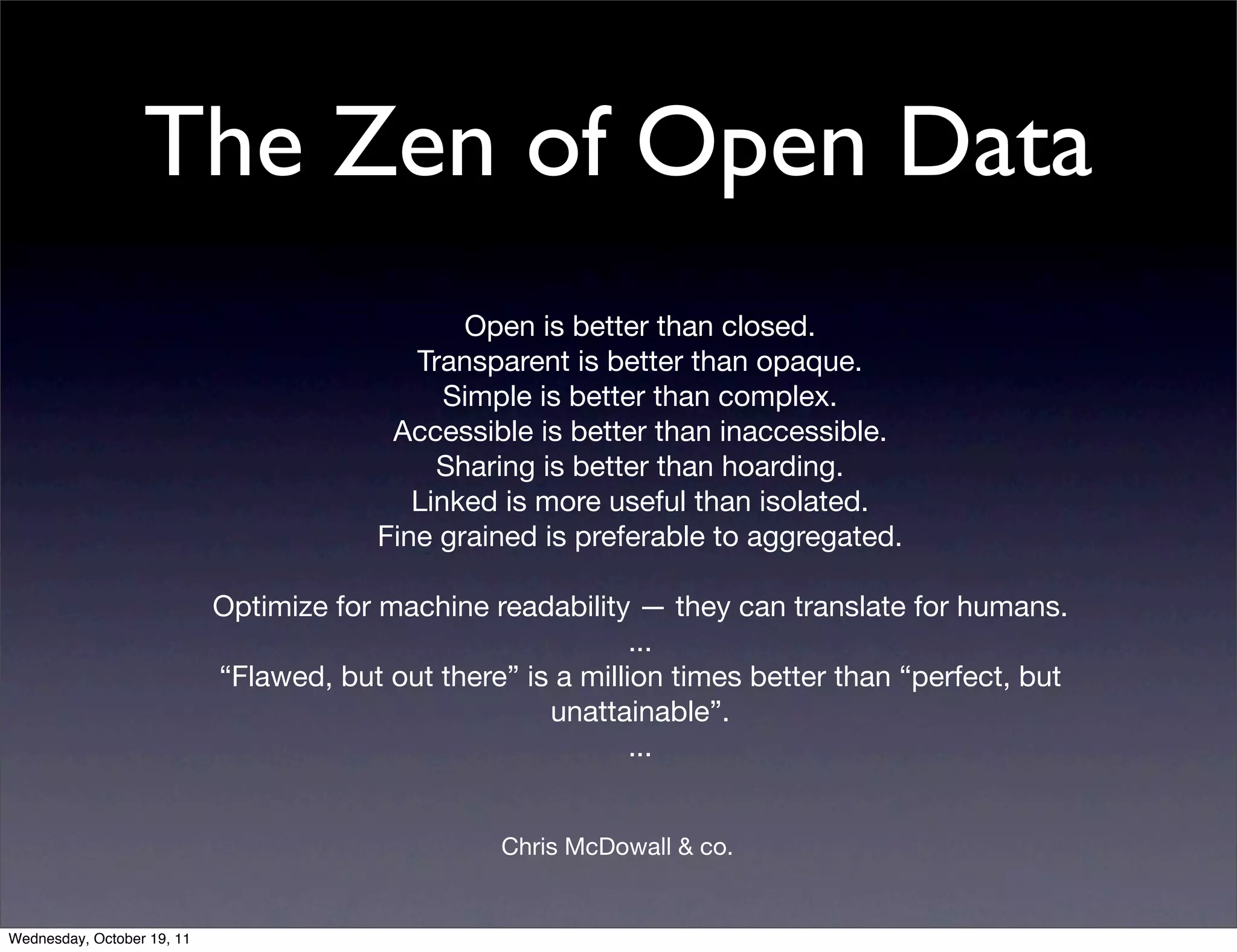 The Zen of Open Data Open is better than closed. Transparent is better than opaque. Simple is better than complex. Accessible is better than inaccessible. Sharing is better than hoarding. Linked is more useful than isolated. Fine grained is preferable to aggregated. Optimize for machine readability — they can translate for humans. ... “Flawed, but out there” is a million times better than “perfect, but unattainable”. ... Chris McDowall & co. Wednesday, October 19, 11 