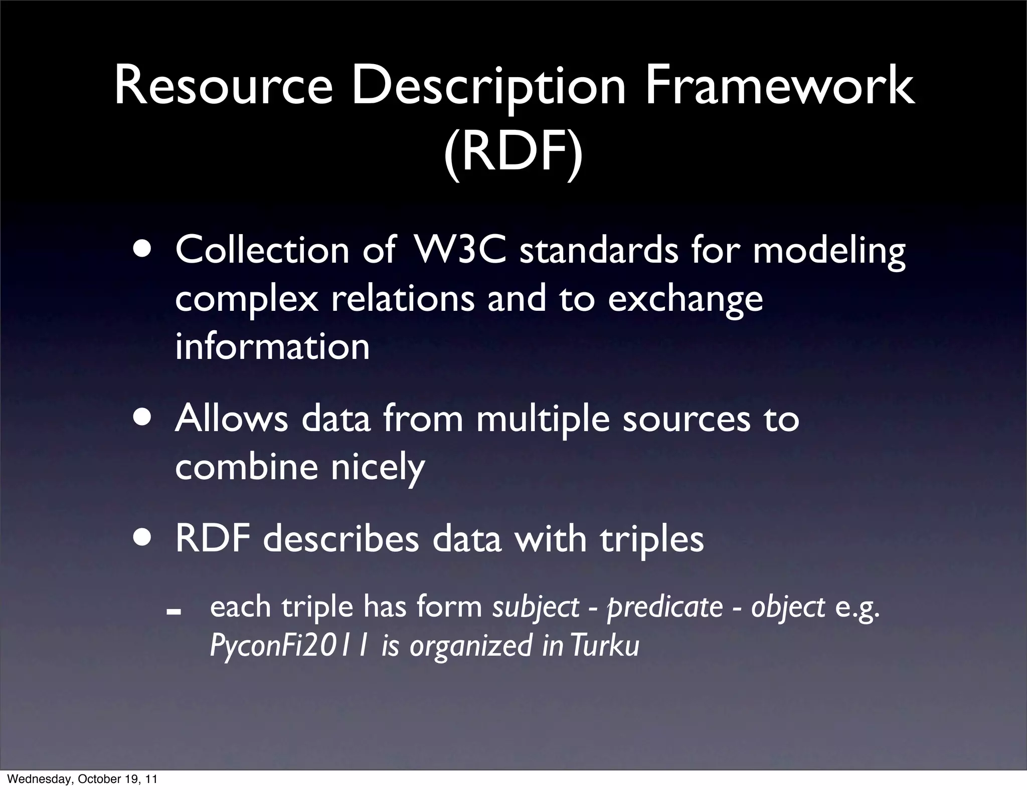 Resource Description Framework (RDF) • Collection of W3C standards for modeling complex relations and to exchange information • Allows data from multiple sources to combine nicely • RDF describes data with triples - each triple has form subject - predicate - object e.g. PyconFi2011 is organized in Turku Wednesday, October 19, 11 