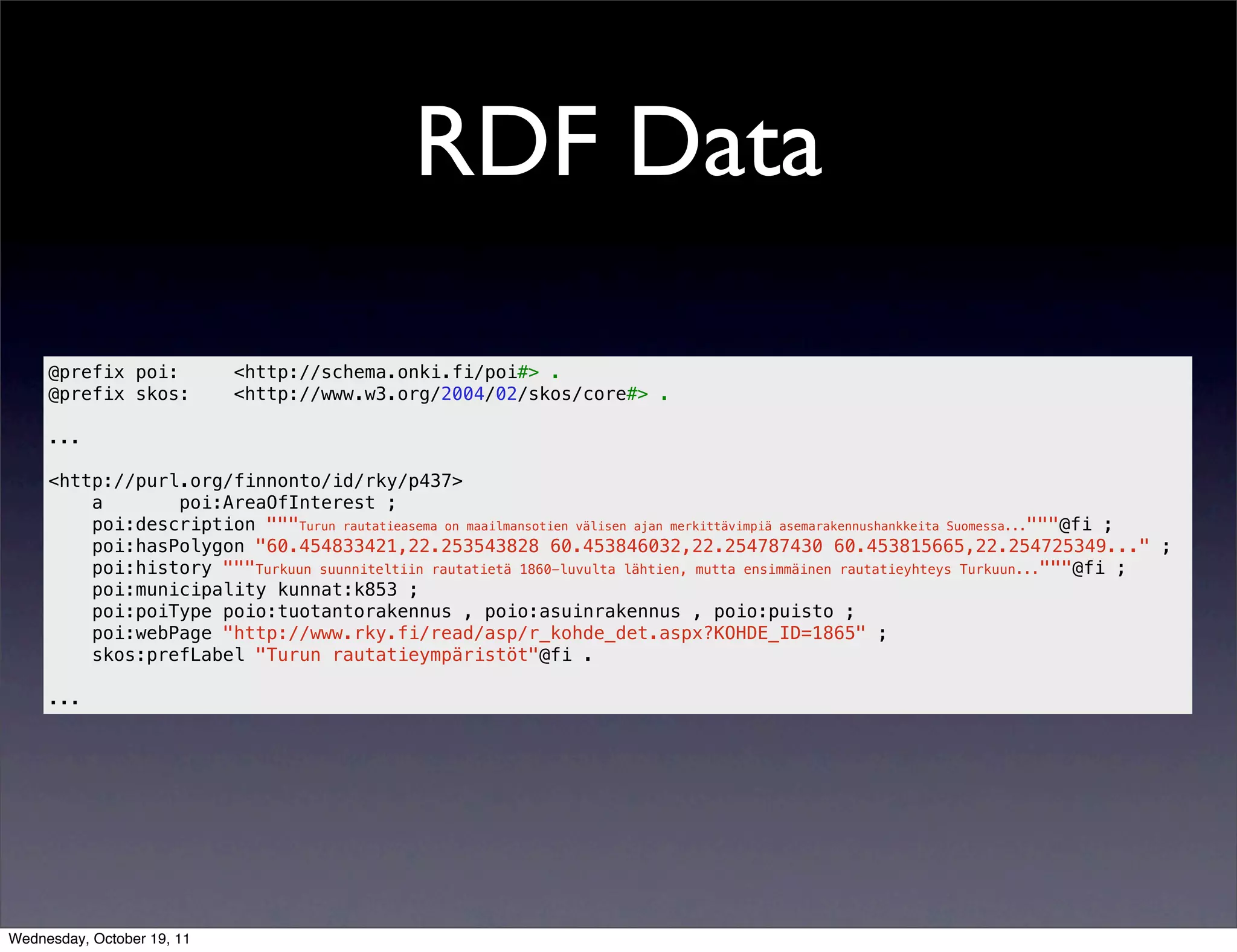RDF Data @prefix poi: <http://schema.onki.fi/poi#> . @prefix skos: <http://www.w3.org/2004/02/skos/core#> . ... <http://purl.org/finnonto/id/rky/p437> a poi:AreaOfInterest ; poi:description """Turun rautatieasema on maailmansotien välisen ajan merkittävimpiä asemarakennushankkeita Suomessa..."""@fi ; poi:hasPolygon "60.454833421,22.253543828 60.453846032,22.254787430 60.453815665,22.254725349..." ; poi:history """Turkuun suunniteltiin rautatietä 1860-luvulta lähtien, mutta ensimmäinen rautatieyhteys Turkuun..."""@fi ; poi:municipality kunnat:k853 ; poi:poiType poio:tuotantorakennus , poio:asuinrakennus , poio:puisto ; poi:webPage "http://www.rky.fi/read/asp/r_kohde_det.aspx?KOHDE_ID=1865" ; skos:prefLabel "Turun rautatieympäristöt"@fi . ... Wednesday, October 19, 11 