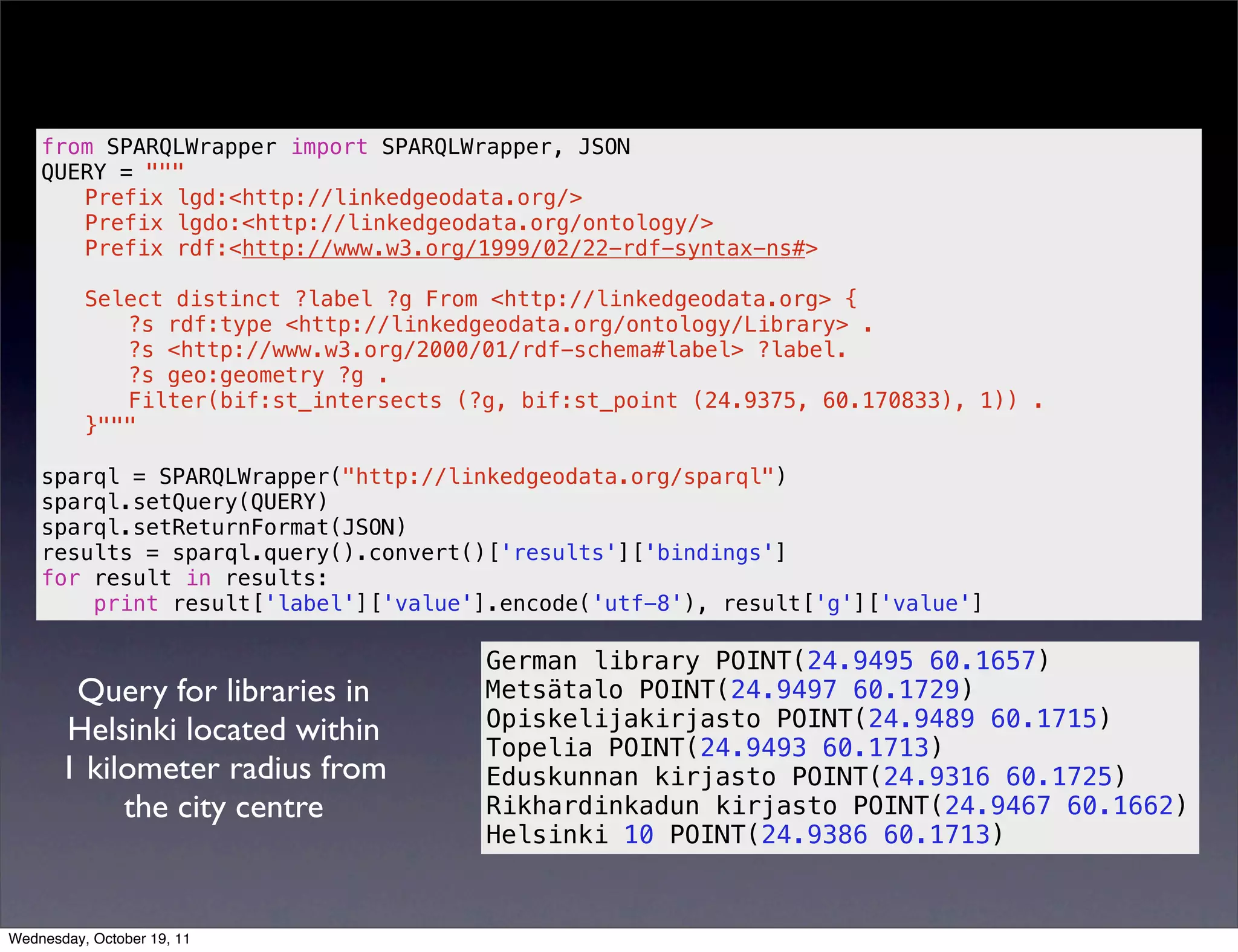from SPARQLWrapper import SPARQLWrapper, JSON QUERY = """ Prefix lgd:<http://linkedgeodata.org/> Prefix lgdo:<http://linkedgeodata.org/ontology/> Prefix rdf:<http://www.w3.org/1999/02/22-rdf-syntax-ns#> Select distinct ?label ?g From <http://linkedgeodata.org> { ?s rdf:type <http://linkedgeodata.org/ontology/Library> . ?s <http://www.w3.org/2000/01/rdf-schema#label> ?label. ?s geo:geometry ?g . Filter(bif:st_intersects (?g, bif:st_point (24.9375, 60.170833), 1)) . }""" sparql = SPARQLWrapper("http://linkedgeodata.org/sparql") sparql.setQuery(QUERY) sparql.setReturnFormat(JSON) results = sparql.query().convert()['results']['bindings'] for result in results: print result['label']['value'].encode('utf-8'), result['g']['value'] German library POINT(24.9495 60.1657) Query for libraries in Metsätalo POINT(24.9497 60.1729) Opiskelijakirjasto POINT(24.9489 60.1715) Helsinki located within Topelia POINT(24.9493 60.1713) 1 kilometer radius from Eduskunnan kirjasto POINT(24.9316 60.1725) the city centre Rikhardinkadun kirjasto POINT(24.9467 60.1662) Helsinki 10 POINT(24.9386 60.1713) Wednesday, October 19, 11 
