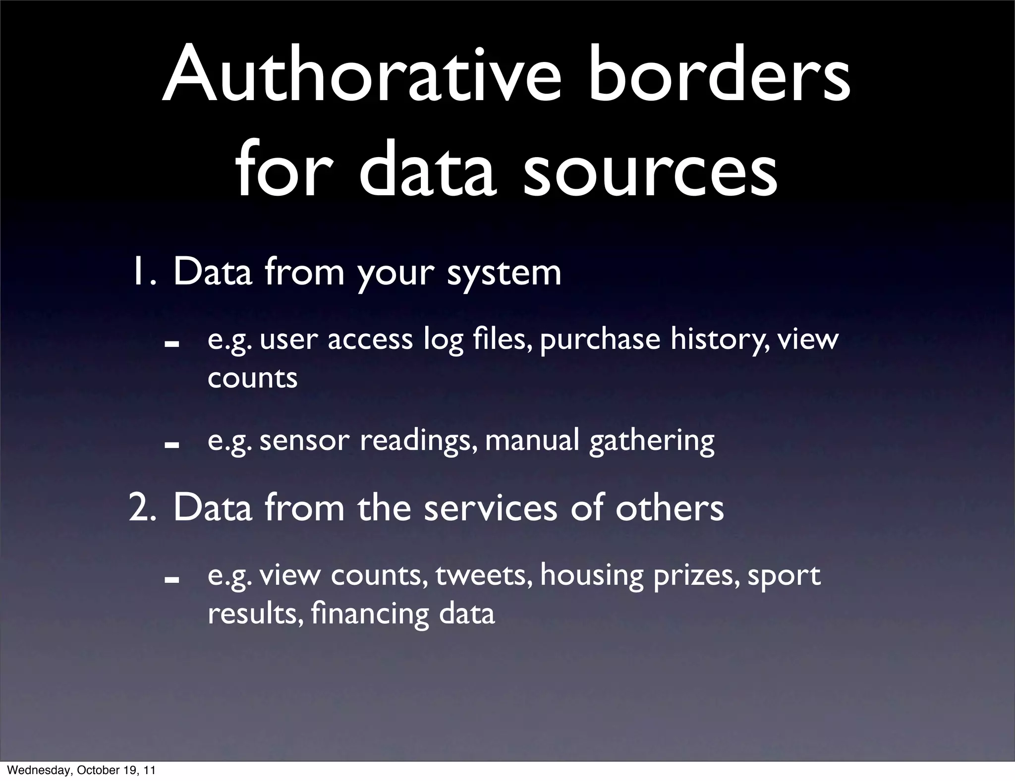Authorative borders for data sources 1. Data from your system - e.g. user access log ﬁles, purchase history, view counts - e.g. sensor readings, manual gathering 2. Data from the services of others - e.g. view counts, tweets, housing prizes, sport results, ﬁnancing data Wednesday, October 19, 11 