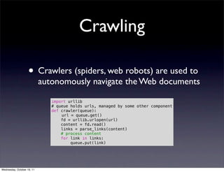 Crawling

                    • Crawlers (spiders, web robots) are used to
                            autonomously navigate the Web documents

                               import urllib
                               # queue holds urls, managed by some other component
                               def crawler(queue):
                                   url = queue.get()
                                   fd = urllib.urlopen(url)
                                   content = fd.read()
                                   links = parse_links(content)
                                   # process content
                                   for link in links:
                                       queue.put(link)




Wednesday, October 19, 11
 