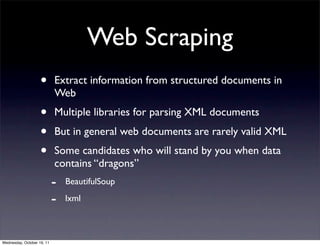 Web Scraping
                    •       Extract information from structured documents in
                            Web
                    •       Multiple libraries for parsing XML documents
                    •       But in general web documents are rarely valid XML
                    •       Some candidates who will stand by you when data
                            contains “dragons”
                            -   BeautifulSoup

                            -   lxml



Wednesday, October 19, 11
 