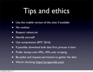 Tips and ethics
                    •       Use the mobile version of the sites if available
                    •       No cookies
                    •       Respect robots.txt
                    •       Identify yourself
                    •       Use compression (RFC 2616)
                    •       If possible, download bulk data ﬁrst, process it later
                    •       Prefer dumps over APIs, APIs over scraping
                    •       Be polite and request permission to gather the data
                    •       Worth checking: https://scraperwiki.com/

Wednesday, October 19, 11
 