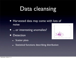 Data cleansing
                    • Harvested data may come with lots of
                            noise
                    • ... or interesting anomalies?
                    • Detection
                            -   Scatter plots

                            -   Statistical functions describing distribution



Wednesday, October 19, 11
 