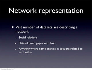 Network representation

                    • Vast number of datasets are describing a
                            network
                            -   Social relations

                            -   Plain old web pages with links

                            -   Anything where some entities in data are related to
                                each other




Wednesday, October 19, 11
 