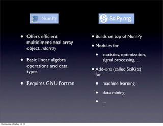 •       Offers efﬁcient          • Builds on top of NumPy
                            multidimensional array
                            object, ndarray          • Modules for
                                                       • statistics, optimization,
                    •       Basic linear algebra             signal processing, ...
                            operations and data
                            types                    • Add-ons (called SciKits)
                                                       for

                    •       Requires GNU Fortran       •     machine learning

                                                       •     data mining

                                                       •     ...



Wednesday, October 19, 11
 