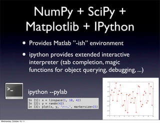 NumPy + SciPy +
                            Matplotlib + IPython
                      • Provides Matlab ”-ish” environment
                      • ipython provides extended interactive
                            interpreter (tab completion, magic
                            functions for object querying, debugging, ...)


                            ipython --pylab
                            In [1]: x = linspace(1, 10, 42)
                            In [2]: y = randn(42)
                            In [3]: plot(x, y, 'r--.', markersize=15)




Wednesday, October 19, 11
 