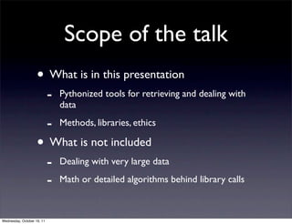 Scope of the talk
                    • What is in this presentation
                            -   Pythonized tools for retrieving and dealing with
                                data

                            -   Methods, libraries, ethics

                    • What is not included
                            -   Dealing with very large data

                            -   Math or detailed algorithms behind library calls



Wednesday, October 19, 11
 