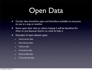 Open Data
                    •       Certain data should be open and therefore available to everyone
                            to use in a way or another
                    •       Some open their data to others hoping it will be beneﬁcial for
                            them or just because there’s no need to hide it
                    •       Examples of open dataset types
                            -   Government data

                            -   Life sciences data

                            -   Culture data

                            -   Commerce data

                            -   Social media data

                            -   Cross-domain data




Wednesday, October 19, 11
 