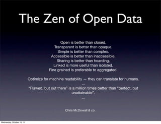 The Zen of Open Data
                                                Open is better than closed.
                                            Transparent is better than opaque.
                                               Simple is better than complex.
                                          Accessible is better than inaccessible.
                                              Sharing is better than hoarding.
                                            Linked is more useful than isolated.
                                         Fine grained is preferable to aggregated.

                            Optimize for machine readability — they can translate for humans.
                                                              ...
                            “Flawed, but out there” is a million times better than “perfect, but
                                                      unattainable”.
                                                              ...


                                                  Chris McDowall & co.


Wednesday, October 19, 11
 