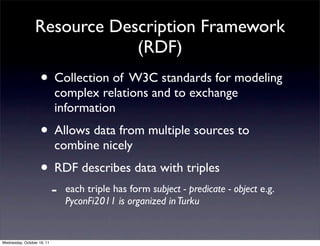 Resource Description Framework
                             (RDF)
                    • Collection of W3C standards for modeling
                            complex relations and to exchange
                            information
                    • Allows data from multiple sources to
                            combine nicely
                    • RDF describes data with triples
                            -   each triple has form subject - predicate - object e.g.
                                PyconFi2011 is organized in Turku


Wednesday, October 19, 11
 