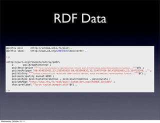 RDF Data

     @prefix poi:           <http://schema.onki.fi/poi#> .
     @prefix skos:          <http://www.w3.org/2004/02/skos/core#> .

     ...

     <http://purl.org/finnonto/id/rky/p437>
         a       poi:AreaOfInterest ;
         poi:description """Turun rautatieasema on maailmansotien välisen ajan merkittävimpiä asemarakennushankkeita Suomessa..."""@fi ;
         poi:hasPolygon "60.454833421,22.253543828 60.453846032,22.254787430 60.453815665,22.254725349..." ;
         poi:history """Turkuun suunniteltiin rautatietä 1860-luvulta lähtien, mutta ensimmäinen rautatieyhteys Turkuun..."""@fi ;
         poi:municipality kunnat:k853 ;
         poi:poiType poio:tuotantorakennus , poio:asuinrakennus , poio:puisto ;
         poi:webPage "http://www.rky.fi/read/asp/r_kohde_det.aspx?KOHDE_ID=1865" ;
         skos:prefLabel "Turun rautatieympäristöt"@fi .

     ...




Wednesday, October 19, 11
 