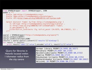 from SPARQLWrapper import SPARQLWrapper, JSON
    QUERY = """
       Prefix lgd:<http://linkedgeodata.org/>
       Prefix lgdo:<http://linkedgeodata.org/ontology/>
       Prefix rdf:<http://www.w3.org/1999/02/22-rdf-syntax-ns#>

          Select distinct ?label ?g From <http://linkedgeodata.org> {
             ?s rdf:type <http://linkedgeodata.org/ontology/Library> .
             ?s <http://www.w3.org/2000/01/rdf-schema#label> ?label.
             ?s geo:geometry ?g .
             Filter(bif:st_intersects (?g, bif:st_point (24.9375, 60.170833), 1)) .
          }"""

    sparql = SPARQLWrapper("http://linkedgeodata.org/sparql")
    sparql.setQuery(QUERY)
    sparql.setReturnFormat(JSON)
    results = sparql.query().convert()['results']['bindings']
    for result in results:
        print result['label']['value'].encode('utf-8'), result['g']['value']

                                        German library POINT(24.9495 60.1657)
        Query for libraries in          Metsätalo POINT(24.9497 60.1729)
                                        Opiskelijakirjasto POINT(24.9489 60.1715)
       Helsinki located within          Topelia POINT(24.9493 60.1713)
       1 kilometer radius from          Eduskunnan kirjasto POINT(24.9316 60.1725)
            the city centre             Rikhardinkadun kirjasto POINT(24.9467 60.1662)
                                        Helsinki 10 POINT(24.9386 60.1713)


Wednesday, October 19, 11
 