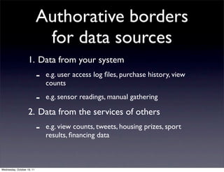 Authorative borders
                             for data sources
                    1. Data from your system
                            -   e.g. user access log ﬁles, purchase history, view
                                counts

                            -   e.g. sensor readings, manual gathering

                    2. Data from the services of others
                            -   e.g. view counts, tweets, housing prizes, sport
                                results, ﬁnancing data



Wednesday, October 19, 11
 