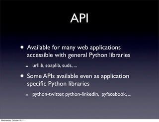 API

                    • Available for many web applications
                            accessible with general Python libraries
                            -   urllib, soaplib, suds, ...

                    • Some APIs available even as application
                            speciﬁc Python libraries
                            -   python-twitter, python-linkedin, pyfacebook, ...



Wednesday, October 19, 11
 